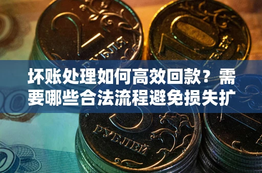 济南坏账处理如何高效回款？需要哪些合法流程避免损失扩大？