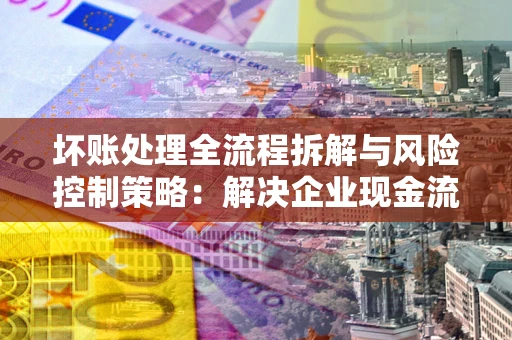 济南坏账处理全流程拆解与风险控制策略：解决企业现金流顽疾的实战指南