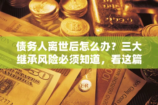 济南债务人离世后怎么办？三大继承风险必须知道，看这篇就够了