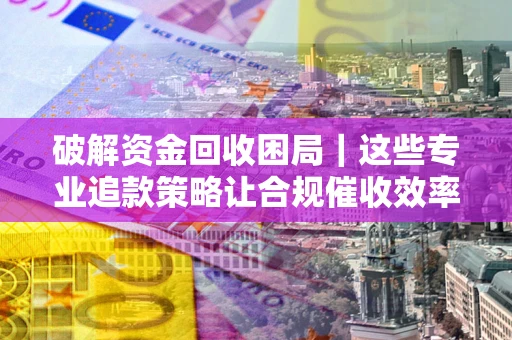 济南破解资金回收困局｜这些专业追款策略让合规催收效率翻倍