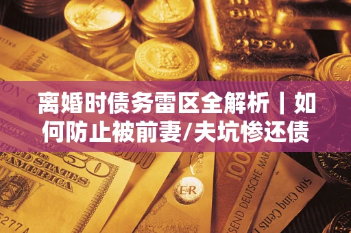 济南离婚时债务雷区全解析｜如何防止被前妻/夫坑惨还债？
