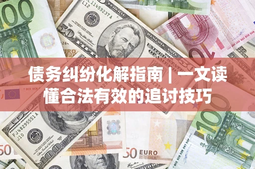 济南债务纠纷化解指南 | 一文读懂合法有效的追讨技巧