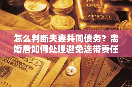 济南怎么判断夫妻共同债务？离婚后如何处理避免连带责任？